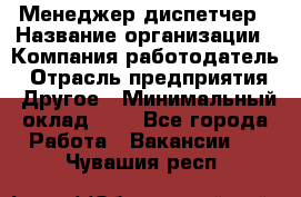 Менеджер-диспетчер › Название организации ­ Компания-работодатель › Отрасль предприятия ­ Другое › Минимальный оклад ­ 1 - Все города Работа » Вакансии   . Чувашия респ.